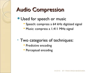 Audio CompressionAudio Compression
Used for speech or music
 Speech: compress a 64 kHz digitized signal
 Music: compress a 1.411 MHz signal
• Two categories of techniques:
 Predictive encoding
 Perceptual encoding
01/27/15 BY =VIKAS SINGH BHADOURIA
 