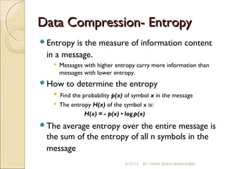 Data Compression- EntropyData Compression- Entropy
Entropy is the measure of information content
in a message.
 Messages with higher entropy carry more information than
messages with lower entropy.
How to determine the entropy
 Find the probability p(x) of symbol x in the message
 The entropy H(x) of the symbol x is:
H(x) = - p(x) • log2p(x)
The average entropy over the entire message is
the sum of the entropy of all n symbols in the
message
01/27/15 BY =VIKAS SINGH BHADOURIA
 