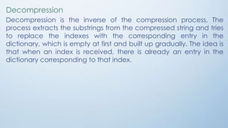 Decompression
Decompression is the inverse of the compression process. The
process extracts the substrings from the compressed string and tries
to replace the indexes with the corresponding entry in the
dictionary, which is empty at first and built up gradually. The idea is
that when an index is received, there is already an entry in the
dictionary corresponding to that index.
 