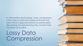 Lossy Data
Compression
In information technology, Lossy compression
is the class of data encoding methods that
uses inexact approximations (or partial data
discarding) for representing the content that
has been encoded.
 