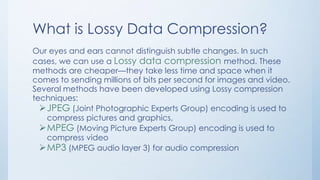 What is Lossy Data Compression?
Our eyes and ears cannot distinguish subtle changes. In such
cases, we can use a Lossy data compression method. These
methods are cheaper—they take less time and space when it
comes to sending millions of bits per second for images and video.
Several methods have been developed using Lossy compression
techniques:
JPEG (Joint Photographic Experts Group) encoding is used to
compress pictures and graphics,
MPEG (Moving Picture Experts Group) encoding is used to
compress video
MP3 (MPEG audio layer 3) for audio compression
 