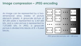 Image compression – JPEG encoding
An image can be represented by a two-
dimensional array (table) of picture
elements (pixels). A grayscale picture of
307,200 pixels is represented by 2,457,600
bits, and a color picture is represented by
7,372,800 bits. In JPEG, a grayscale
picture is divided into blocks of 8 × 8 pixel
blocks.
JPEG grayscale example, 640 × 480 pixels
 