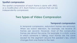 Spatial compression
The spatial compression of each frame is done with JPEG,
or a modification of it. Each frame is a picture that can be
independently compressed.
Temporal compression
In temporal compression, redundant frames are removed.
When we watch television, for example, we receive 30
frames per second. However, most of the consecutive
frames are almost the same. For example, in a static scene
in which someone is talking, most frames are the same
except for the segment around the speaker’s lips, which
changes from one frame to the next.
Two types of Video Compression
 