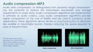 Audio compression-MP3
Audio data compression, as distinguished from dynamic range compression,
has the potential to reduce the transmission bandwidth and storage
requirements of audio data. Audio compression algorithms are implemented
in software as audio codecs. Lossy audio compression algorithms provide
higher compression at the cost of fidelity and are used in numerous audio
applications. These algorithms almost all rely on psychoacoustics to eliminate
less audible or meaningful sounds, thereby reducing the space required to
store or transmit them.
The term psychoacoustics
describes the characteristics of
the human auditory system on
which modern audio coding
technology is based.
 