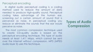 Perceptual encoding
In digital audio perceptual coding is a coding
method used to reduce the amount of data
needed to produce high-quality sound. Perceptual
coding takes advantage of the human ear,
screening out a certain amount of sound that is
perceived as noise. In perceptual coding you
reduce or eliminate the sounds that the ear would
perceive as noise.
The most common compression technique used
to create CD-quality audio is based on the
perceptual encoding technique. This type of audio
needs at least 1.411 Mbps, which cannot be sent
over the Internet without compression. MP3 (MPEG
audio layer 3) uses this technique.
Types of Audio
Compression
 