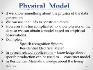  If we know something about the physics of the data
generation
 We can use that info to construct model
 However it is too complicated to know physics of the
data so we can obtain a model based on empirical
observations.
 Examples:
Speech recognition System
Residential Electrical Meter
 In speech related applications – knowledge about
speech production can be used to construct model.
 In Residential Meter-knowledge about the living
habits.
 