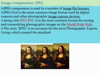 JPEG compression is used in a number of image file formats.
JPEG/Exit is the most common image format used by digital
cameras and other photographic image capture devices;
along with JPEG/JFIF, it is the most common format for storing
and transmitting photographic images on the World Wide Web.
The term "JPEG" is an acronym for the Joint Photographic Experts
Group, which created the standard.
Image compression: JPEG
 