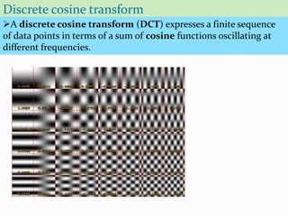 Discrete cosine transform
A discrete cosine transform (DCT) expresses a finite sequence
of data points in terms of a sum of cosine functions oscillating at
different frequencies.
 