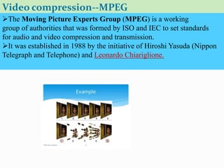 Video compression--MPEG
The Moving Picture Experts Group (MPEG) is a working
group of authorities that was formed by ISO and IEC to set standards
for audio and video compression and transmission.
It was established in 1988 by the initiative of Hiroshi Yasuda (Nippon
Telegraph and Telephone) and Leonardo Chiariglione.
 