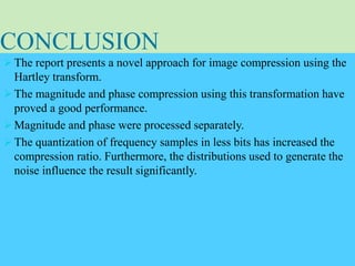 CONCLUSION
 The report presents a novel approach for image compression using the
Hartley transform.
 The magnitude and phase compression using this transformation have
proved a good performance.
 Magnitude and phase were processed separately.
 The quantization of frequency samples in less bits has increased the
compression ratio. Furthermore, the distributions used to generate the
noise influence the result significantly.
 