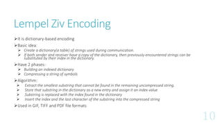 Lempel Ziv Encoding
It is dictionary-based encoding
Basic idea:
 Create a dictionary(a table) of strings used during communication.
 If both sender and receiver have a copy of the dictionary, then previously-encountered strings can be
substituted by their index in the dictionary.
Have 2 phases:
 Building an indexed dictionary
 Compressing a string of symbols
Algorithm:
 Extract the smallest substring that cannot be found in the remaining uncompressed string.
 Store that substring in the dictionary as a new entry and assign it an index value
 Substring is replaced with the index found in the dictionary
 Insert the index and the last character of the substring into the compressed string
Used in GIF, TIFF and PDF file formats
 