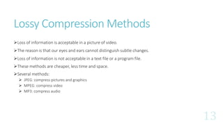 Lossy Compression Methods
Loss of information is acceptable in a picture of video.
The reason is that our eyes and ears cannot distinguish subtle changes.
Loss of information is not acceptable in a text file or a program file.
These methods are cheaper, less time and space.
Several methods:
 JPEG: compress pictures and graphics
 MPEG: compress video
 MP3: compress audio
 