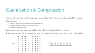 Quantization & Compression
After the G matrix is created, the values are quantized to reduce the number of bits needed for encoding.
Quantization:
 Divide the number by a constant and then drop the fraction.
 The quantizing phase is not reversible. (Lossy part)
 Some information will be lost.
After quantization, the values are read from the table, and redundant 0s are removed.
The reason is that if the picture does not have fine changes, the bottom right corner of the T table is all 0s.
-26 -3 0 -3 -2 -6 2 -4 . . -1 0 . . 0
 