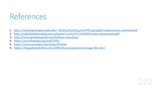 1. http://web.engr.oregonstate.edu/~thinhq/teaching/ece499/spring06/compression_overview.pdf
2. http://rahilshaikh.weebly.com/uploads/1/1/6/3/11635894/data_compression.pdf
3. http://www.geeksforgeeks.org/huffman-decoding/
4. https://en.wikipedia.org/wiki/JPEG
5. https://www.scantips.com/basics09.html
6. https://blog.photoshelter.com/2008/06/uncompressed-image-file-size/
References
 