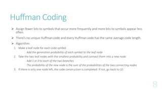 Huffman Coding
 Assign fewer bits to symbols that occur more frequently and more bits to symbols appear less
often.
 There’s no unique Huffman code and every Huffman code has the same average code length.
 Algorithm:
1. Make a leaf node for each code symbol
Add the generation probability of each symbol to the leaf node
2. Take the two leaf nodes with the smallest probability and connect them into a new node
Add 1 or 0 to each of the two branches
The probability of the new node is the sum of the probabilities of the two connecting nodes
3. If there is only one node left, the code construction is completed. If not, go back to (2)
 