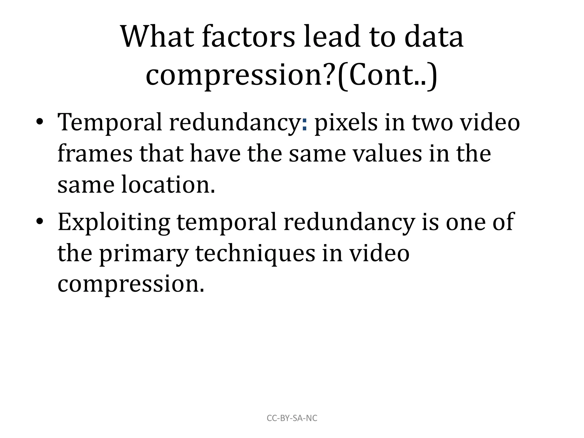 What factors lead to data
compression?(Cont..)
• Temporal redundancy: pixels in two video
frames that have the same values in the
same location.
• Exploiting temporal redundancy is one of
the primary techniques in video
compression.
CC-BY-SA-NC
 