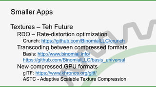 Smaller Apps
Textures – Teh Future
RDO – Rate-distortion optimization
Crunch: https://github.com/BinomialLLC/crunch
Transcoding between compressed formats
Basis: http://www.binomial.info/
https://github.com/BinomialLLC/basis_universal
New compressed GPU formats
glTF: https://www.khronos.org/gltf/
ASTC - Adaptive Scalable Texture Compression
 