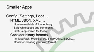 Smaller Apps
Config, Settings, Loca,…
HTML, JSON, XML,…
Human readable  low entropy
Strip whitespace and comments
Brotli is optimized for these
Consider binary formats
i.e. MsgPack, ProtoBuffers, Binary XML, BSON,…
Consider creating your own format
 