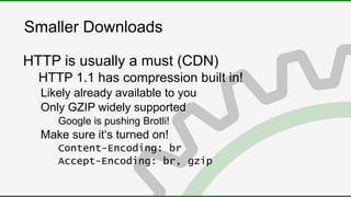 Smaller Downloads
HTTP is usually a must (CDN)
HTTP 1.1 has compression built in!
Likely already available to you
Only GZIP widely supported
Google is pushing Brotli!
Make sure it‘s turned on!
Content-Encoding: br
Accept-Encoding: br, gzip
 