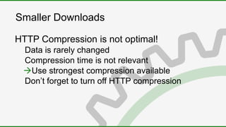 Smaller Downloads
HTTP Compression is not optimal!
Data is rarely changed
Compression time is not relevant
Use strongest compression available
Don’t forget to turn off HTTP compression
 