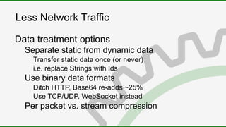 Less Network Traffic
Data treatment options
Separate static from dynamic data
Transfer static data once (or never)
i.e. replace Strings with Ids
Use binary data formats
Ditch HTTP, Base64 re-adds ~25%
Use TCP/UDP, WebSocket instead
Per packet vs. stream compression
 