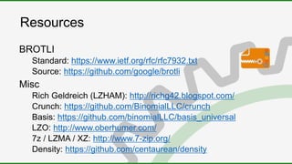 Resources
BROTLI
Standard: https://www.ietf.org/rfc/rfc7932.txt
Source: https://github.com/google/brotli
Misc
Rich Geldreich (LZHAM): http://richg42.blogspot.com/
Crunch: https://github.com/BinomialLLC/crunch
Basis: https://github.com/binomialLLC/basis_universal
LZO: http://www.oberhumer.com/
7z / LZMA / XZ: http://www.7-zip.org/
Density: https://github.com/centaurean/density
 