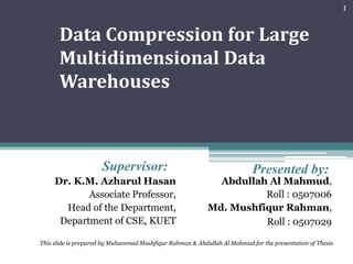 1


      Data Compression for Large
      Multidimensional Data
      Warehouses



                     Supervisor:                                          Presented by:
     Dr. K.M. Azharul Hasan                                 Abdullah Al Mahmud,
            Associate Professor,                                    Roll : 0507006
       Head of the Department,                            Md. Mushfiqur Rahman,
      Department of CSE, KUET                                       Roll : 0507029

This slide is prepared by Muhammad Mushfiqur Rahman & Abdullah Al Mahmud for the presentation of Thesis
 
