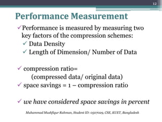 12


Performance Measurement
Performance is measured by measuring two
 key factors of the compression schemes:
  Data Density
  Length of Dimension/ Number of Data

 compression ratio=
    (compressed data/ original data)
 space savings = 1 – compression ratio

 we have considered space savings in percent
   Muhammad Mushfiqur Rahman, Student ID: 0507029, CSE, KUET, Bangladesh
 