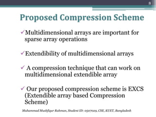 8


Proposed Compression Scheme
Multidimensional arrays are important for
 sparse array operations

Extendibility of multidimensional arrays

 A compression technique that can work on
 multidimensional extendible array

 Our proposed compression scheme is EXCS
 (Extendible array based Compression
 Scheme)
Muhammad Mushfiqur Rahman, Student ID: 0507029, CSE, KUET, Bangladesh
 