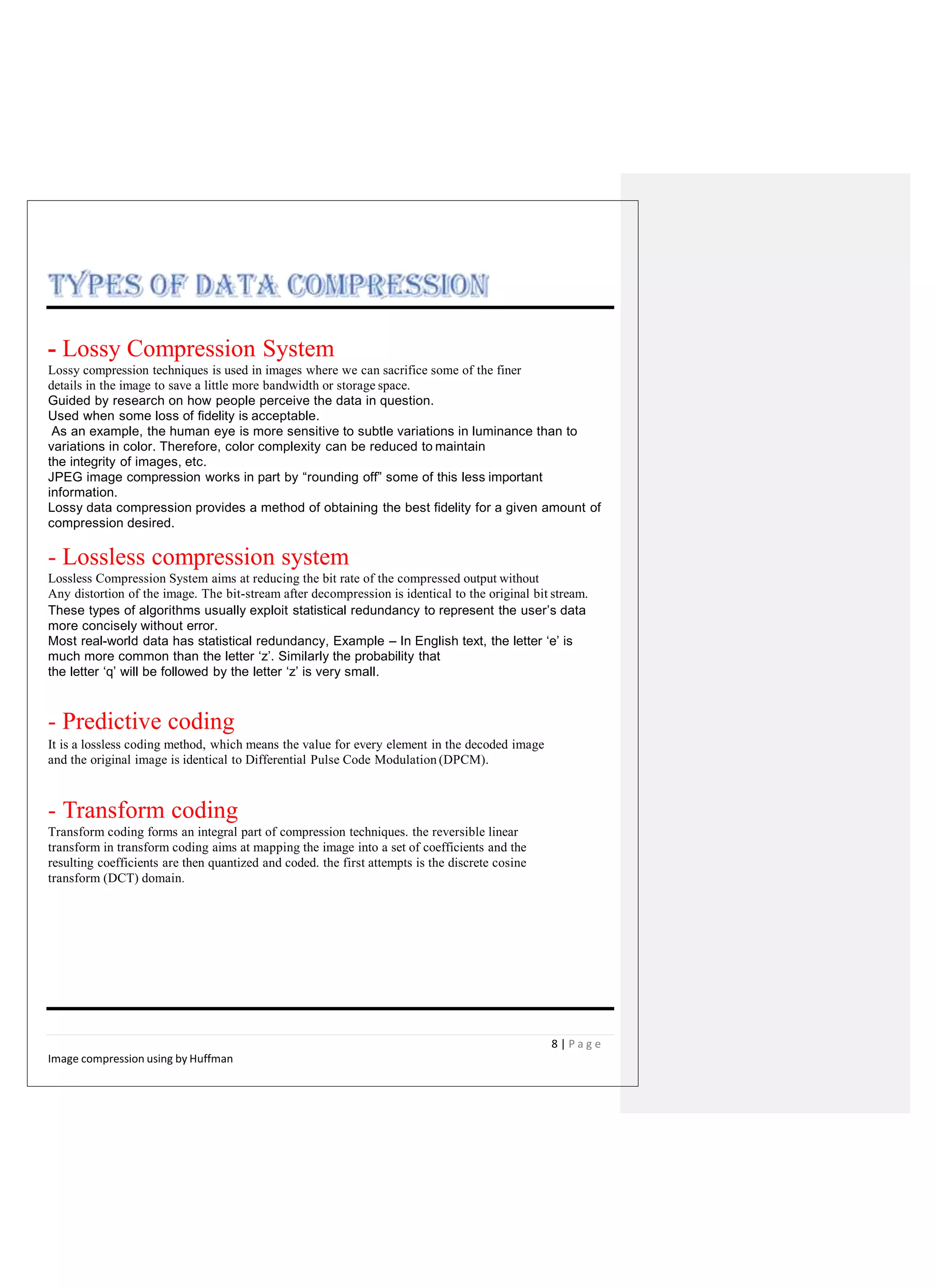 - Lossy Compression System
Lossy compression techniques is used in images where we can sacrifice some of the finer
details in the image to save a little more bandwidth or storage space.
Guided by research on how people perceive the data in question.
Used when some loss of fidelity is acceptable.
As an example, the human eye is more sensitive to subtle variations in luminance than to
variations in color. Therefore, color complexity can be reduced to maintain
the integrity of images, etc.
JPEG image compression works in part by “rounding off” some of this less important
information.
Lossy data compression provides a method of obtaining the best fidelity for a given amount of
compression desired.
- Lossless compression system
Lossless Compression System aims at reducing the bit rate of the compressed output without
Any distortion of the image. The bit-stream after decompression is identical to the original bit stream.
These types of algorithms usually exploit statistical redundancy to represent the user’s data
more concisely without error.
Most real-world data has statistical redundancy, Example – In English text, the letter ‘e’ is
much more common than the letter ‘z’. Similarly the probability that
the letter ‘q’ will be followed by the letter ‘z’ is very small.
- Predictive coding
It is a lossless coding method, which means the value for every element in the decoded image
and the original image is identical to Differential Pulse Code Modulation (DPCM).
- Transform coding
Transform coding forms an integral part of compression techniques. the reversible linear
transform in transform coding aims at mapping the image into a set of coefficients and the
resulting coefficients are then quantized and coded. the first attempts is the discrete cosine
transform (DCT) domain.
8 | P a g e
Image compression using by Huffman
 