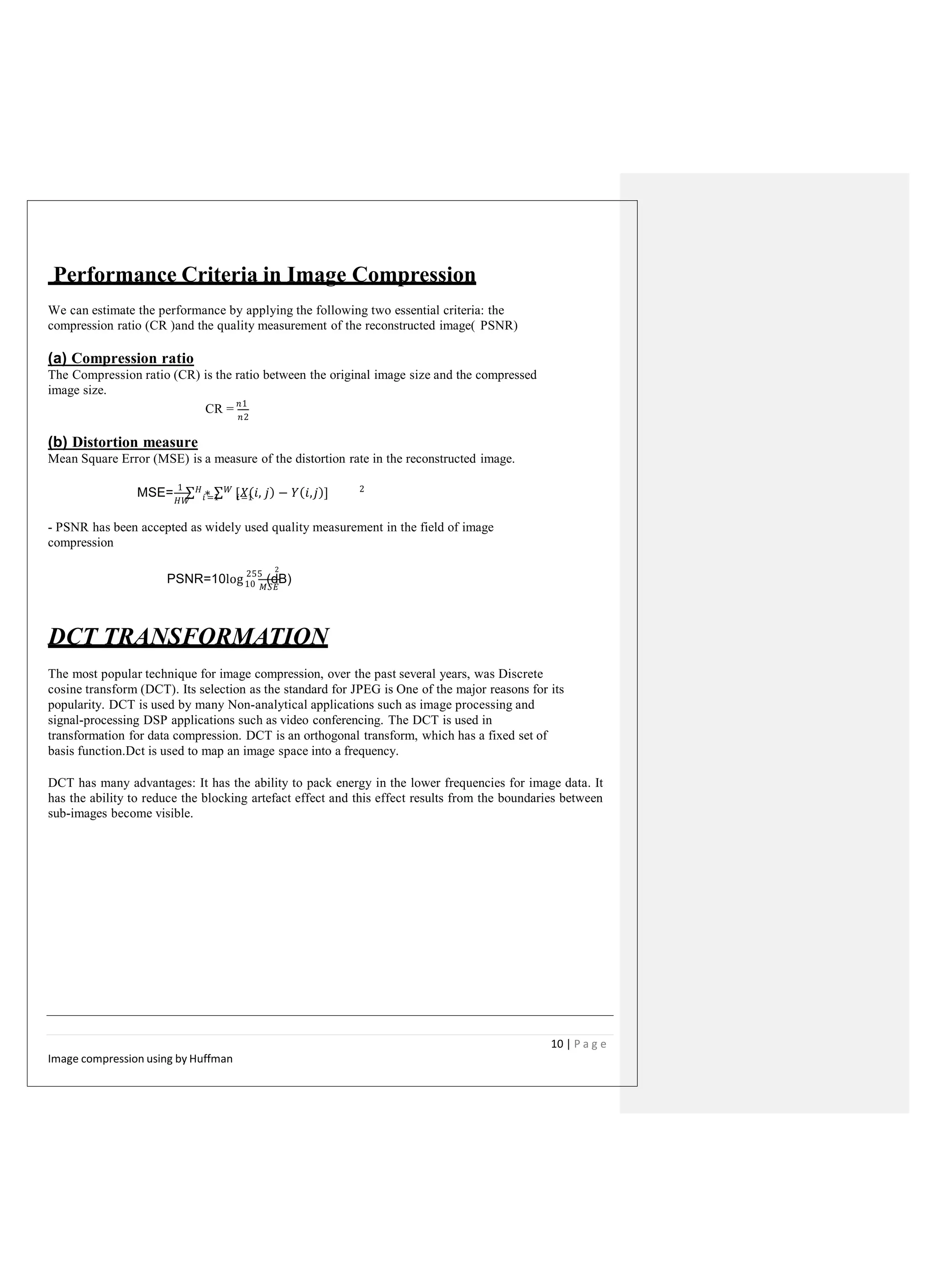 Performance Criteria in Image Compression
We can estimate the performance by applying the following two essential criteria: the
compression ratio (CR )and the quality measurement of the reconstructed image( PSNR)
(a) Compression ratio
The Compression ratio (CR) is the ratio between the original image size and the compressed
image size.
CR = 𝑛1
𝑛2
(b) Distortion measure
Mean Square Error (MSE) is a measure of the distortion rate in the reconstructed image.
𝐻𝑊
2
MSE= 1
∑ 𝐻 ∗ ∑ 𝑊 [𝑋(𝑖, 𝑗) − 𝑌(𝑖,𝑗)]𝑖 =1 𝑖 =1
- PSNR has been accepted as widely used quality measurement in the field of image
compression
2
PSNR=10log 255
(dB)10 𝑀𝑆𝐸
DCT TRANSFORMATION
The most popular technique for image compression, over the past several years, was Discrete
cosine transform (DCT). Its selection as the standard for JPEG is One of the major reasons for its
popularity. DCT is used by many Non-analytical applications such as image processing and
signal-processing DSP applications such as video conferencing. The DCT is used in
transformation for data compression. DCT is an orthogonal transform, which has a fixed set of
basis function.Dct is used to map an image space into a frequency.
DCT has many advantages: It has the ability to pack energy in the lower frequencies for image data. It
has the ability to reduce the blocking artefact effect and this effect results from the boundaries between
sub-images become visible.
10 | P a g e
Image compression using by Huffman
 