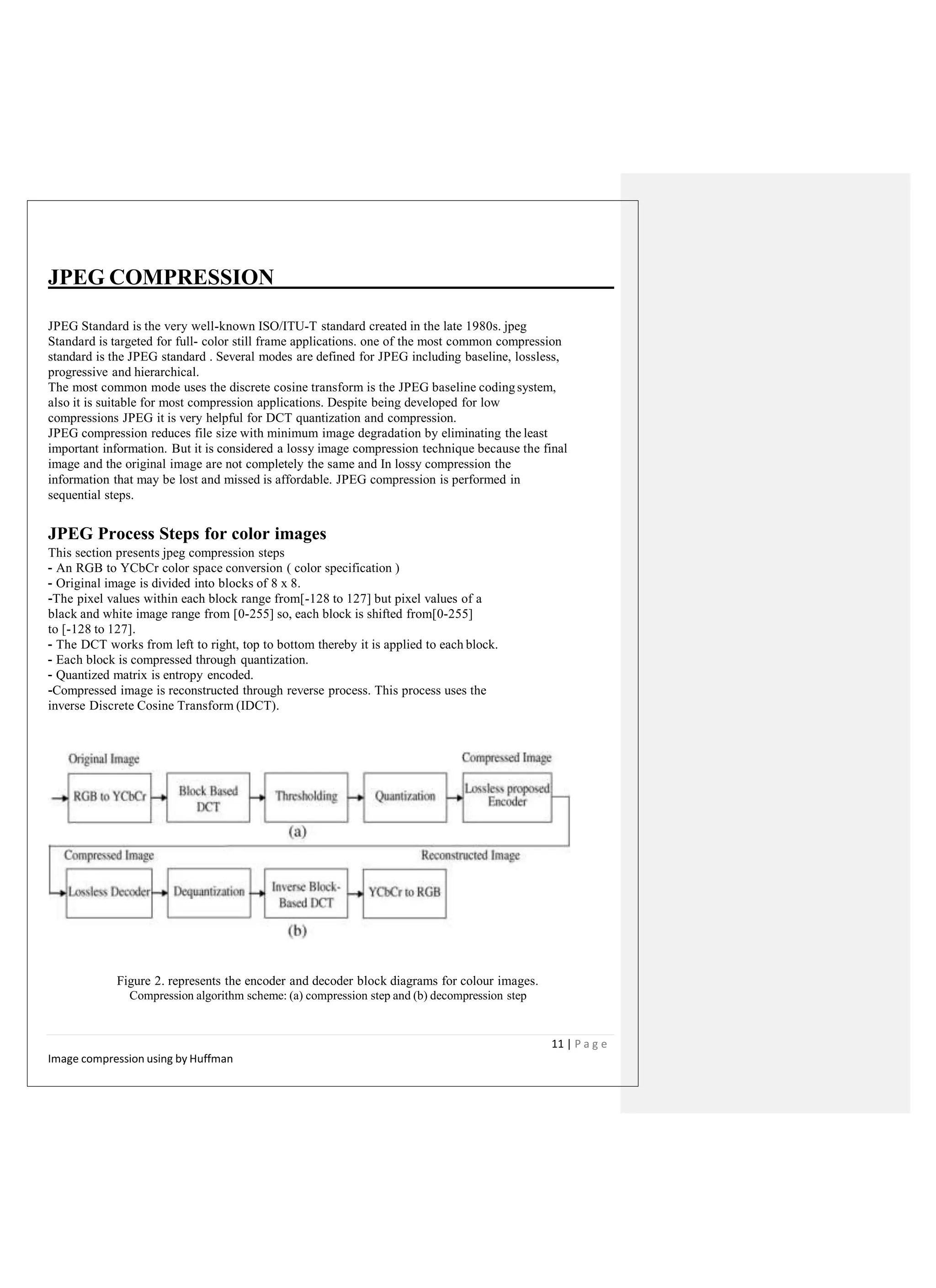 JPEG COMPRESSION
JPEG Standard is the very well-known ISO/ITU-T standard created in the late 1980s. jpeg
Standard is targeted for full- color still frame applications. one of the most common compression
standard is the JPEG standard . Several modes are defined for JPEG including baseline, lossless,
progressive and hierarchical.
The most common mode uses the discrete cosine transform is the JPEG baseline codingsystem,
also it is suitable for most compression applications. Despite being developed for low
compressions JPEG it is very helpful for DCT quantization and compression.
JPEG compression reduces file size with minimum image degradation by eliminating the least
important information. But it is considered a lossy image compression technique because the final
image and the original image are not completely the same and In lossy compression the
information that may be lost and missed is affordable. JPEG compression is performed in
sequential steps.
JPEG Process Steps for color images
This section presents jpeg compression steps
- An RGB to YCbCr color space conversion ( color specification )
- Original image is divided into blocks of 8 x 8.
-The pixel values within each block range from[-128 to 127] but pixel values of a
black and white image range from [0-255] so, each block is shifted from[0-255]
to [-128 to 127].
- The DCT works from left to right, top to bottom thereby it is applied to each block.
- Each block is compressed through quantization.
- Quantized matrix is entropy encoded.
-Compressed image is reconstructed through reverse process. This process uses the
inverse Discrete Cosine Transform (IDCT).
Figure 2. represents the encoder and decoder block diagrams for colour images.
Compression algorithm scheme: (a) compression step and (b) decompression step
11 | P a g e
Image compression using by Huffman
 