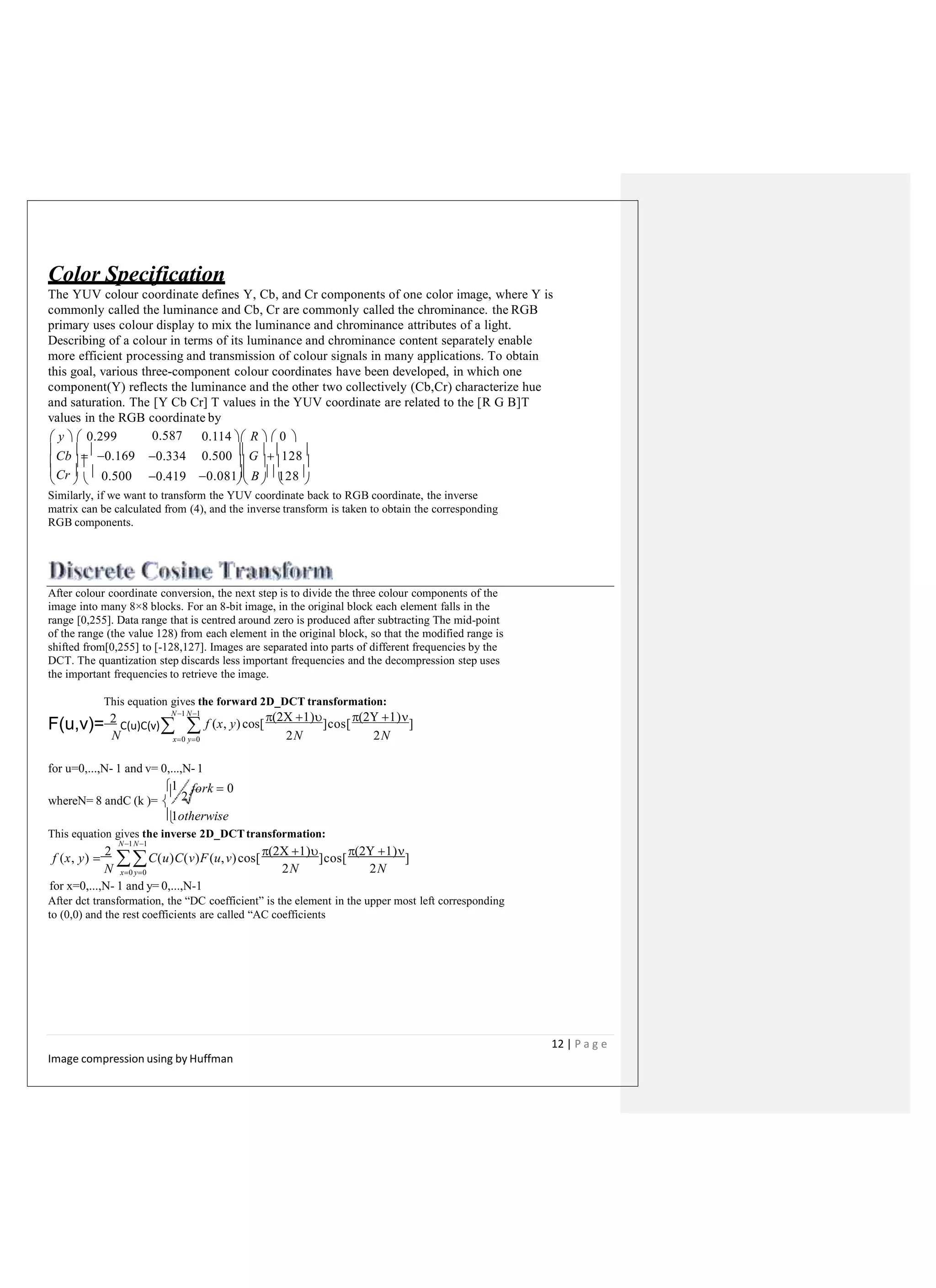 Color Specification
The YUV colour coordinate defines Y, Cb, and Cr components of one color image, where Y is
commonly called the luminance and Cb, Cr are commonly called the chrominance. the RGB
primary uses colour display to mix the luminance and chrominance attributes of a light.
Describing of a colour in terms of its luminance and chrominance content separately enable
more efficient processing and transmission of colour signals in many applications. To obtain
this goal, various three-component colour coordinates have been developed, in which one
component(Y) reflects the luminance and the other two collectively (Cb,Cr) characterize hue
and saturation. The [Y Cb Cr] T values in the YUV coordinate are related to the [R G B]T
values in the RGB coordinate by
 y   0.299 0.114  R   0 
Cb  0.169 0.500  G 128
      
Cr   0.500
0.587
0.334
0.419 0.081 B  128
      
Similarly, if we want to transform the YUV coordinate back to RGB coordinate, the inverse
matrix can be calculated from (4), and the inverse transform is taken to obtain the corresponding
RGB components.
After colour coordinate conversion, the next step is to divide the three colour components of the
image into many 8×8 blocks. For an 8-bit image, in the original block each element falls in the
range [0,255]. Data range that is centred around zero is produced after subtracting The mid-point
of the range (the value 128) from each element in the original block, so that the modified range is
shifted from[0,255] to [-128,127]. Images are separated into parts of different frequencies by the
DCT. The quantization step discards less important frequencies and the decompression step uses
the important frequencies to retrieve the image.
This equation gives the forward 2D_DCT transformation:
N 2N 2N
N1 N1
f (x, y)cos[
 
]cos[
 
]
x0 y0
F(u,v)= 2
C(u)C(v)
for u=0,...,N- 1 and v= 0,...,N- 1
whereN= 8 andC (k )= 
1
2
fork  0
1otherwise
This equation gives the inverse 2D_DCTtransformation:
2N 2N
N1N1
f (x, y) 
2
 C(u)C(v)F(u,v)cos[
 
]cos[
 
]
N x0 y0
for x=0,...,N- 1 and y= 0,...,N-1
After dct transformation, the “DC coefficient” is the element in the upper most left corresponding
to (0,0) and the rest coefficients are called “AC coefficients
12 | P a g e
Image compression using by Huffman
 