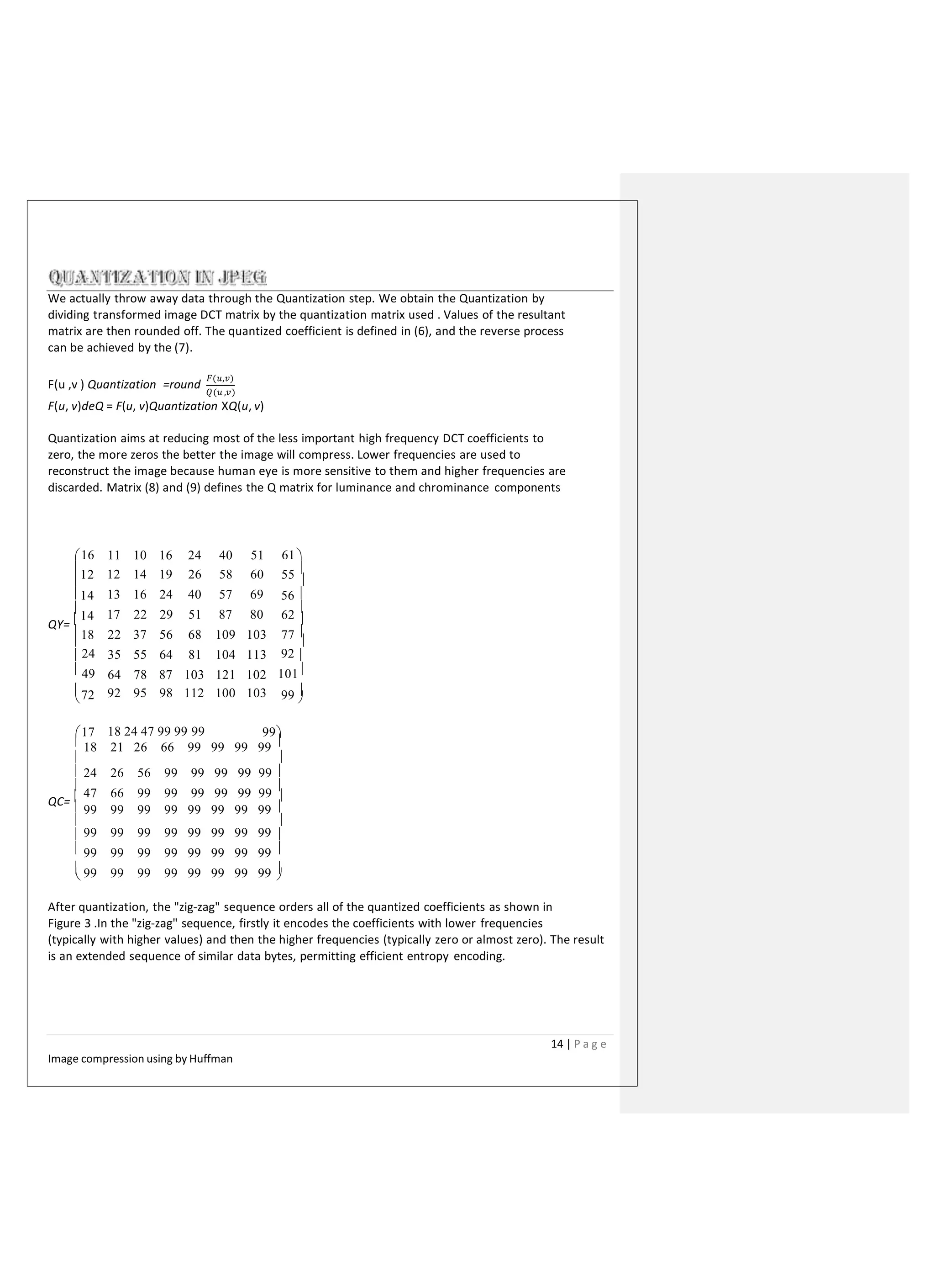 We actually throw away data through the Quantization step. We obtain the Quantization by
dividing transformed image DCT matrix by the quantization matrix used . Values of the resultant
matrix are then rounded off. The quantized coefficient is defined in (6), and the reverse process
can be achieved by the (7).
F(u ,v ) Quantization =round
𝐹(𝑢,𝑣)
𝑄(𝑢 ,𝑣)
F(u, v)deQ = F(u, v)Quantization XQ(u, v)
Quantization aims at reducing most of the less important high frequency DCT coefficients to
zero, the more zeros the better the image will compress. Lower frequencies are used to
reconstruct the image because human eye is more sensitive to them and higher frequencies are
discarded. Matrix (8) and (9) defines the Q matrix for luminance and chrominance components
11 10 16 24 40 51
12 14 19 26 58 60
13 16 24 40 57 69
17 22 29 51 87 80
22 37 56 68 109 103
35 55 64 81 104 113
64 78 87 103 121 102
92 95 98 112 100 103
16 61 
12 55 

56 

14

14 62

QY=  
18 77 

 24
 49

92 
101
72 99 
 
17 99
QC=  
18 24 47 99 99 99
 18 21 26 66 99 99 99 99 
 
 24 26 56 99 99 99 99 99 

47 66 99 99 99 99 99 99

 99 99 99 99 99 99 99 99 
 
 99 99 99 99 99 99 99 99 
 99 99 99 99 99 99 99 99 
 99 99 99 99 99 99 99 99 
 
After quantization, the "zig-zag" sequence orders all of the quantized coefficients as shown in
Figure 3 .In the "zig-zag" sequence, firstly it encodes the coefficients with lower frequencies
(typically with higher values) and then the higher frequencies (typically zero or almost zero). The result
is an extended sequence of similar data bytes, permitting efficient entropy encoding.
14 | P a g e
Image compression using by Huffman
 