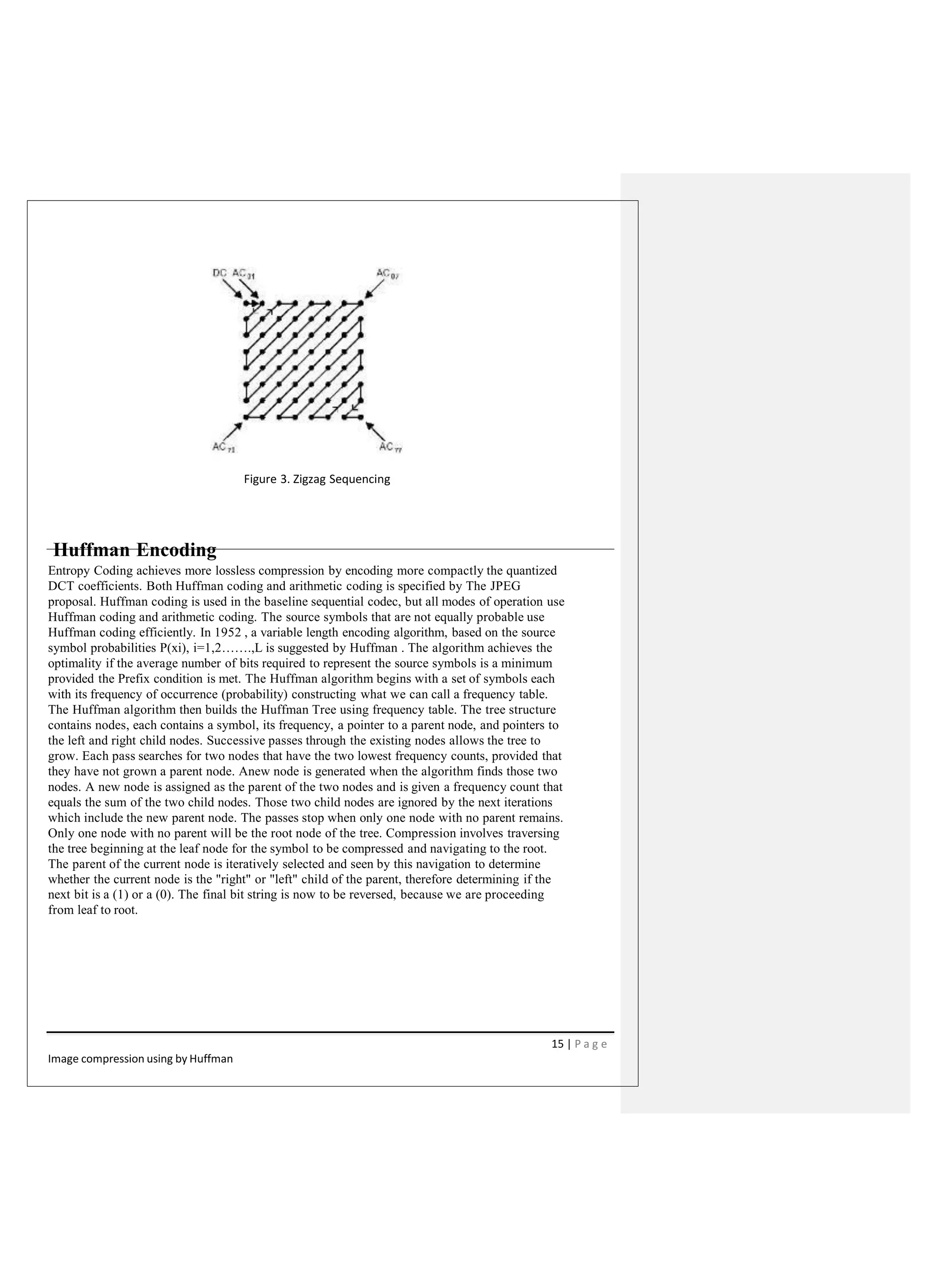Figure 3. Zigzag Sequencing
Huffman Encoding
Entropy Coding achieves more lossless compression by encoding more compactly the quantized
DCT coefficients. Both Huffman coding and arithmetic coding is specified by The JPEG
proposal. Huffman coding is used in the baseline sequential codec, but all modes of operation use
Huffman coding and arithmetic coding. The source symbols that are not equally probable use
Huffman coding efficiently. In 1952 , a variable length encoding algorithm, based on the source
symbol probabilities P(xi), i=1,2…….,L is suggested by Huffman . The algorithm achieves the
optimality if the average number of bits required to represent the source symbols is a minimum
provided the Prefix condition is met. The Huffman algorithm begins with a set of symbols each
with its frequency of occurrence (probability) constructing what we can call a frequency table.
The Huffman algorithm then builds the Huffman Tree using frequency table. The tree structure
contains nodes, each contains a symbol, its frequency, a pointer to a parent node, and pointers to
the left and right child nodes. Successive passes through the existing nodes allows the tree to
grow. Each pass searches for two nodes that have the two lowest frequency counts, provided that
they have not grown a parent node. Anew node is generated when the algorithm finds those two
nodes. A new node is assigned as the parent of the two nodes and is given a frequency count that
equals the sum of the two child nodes. Those two child nodes are ignored by the next iterations
which include the new parent node. The passes stop when only one node with no parent remains.
Only one node with no parent will be the root node of the tree. Compression involves traversing
the tree beginning at the leaf node for the symbol to be compressed and navigating to the root.
The parent of the current node is iteratively selected and seen by this navigation to determine
whether the current node is the "right" or "left" child of the parent, therefore determining if the
next bit is a (1) or a (0). The final bit string is now to be reversed, because we are proceeding
from leaf to root.
15 | P a g e
Image compression using by Huffman
 