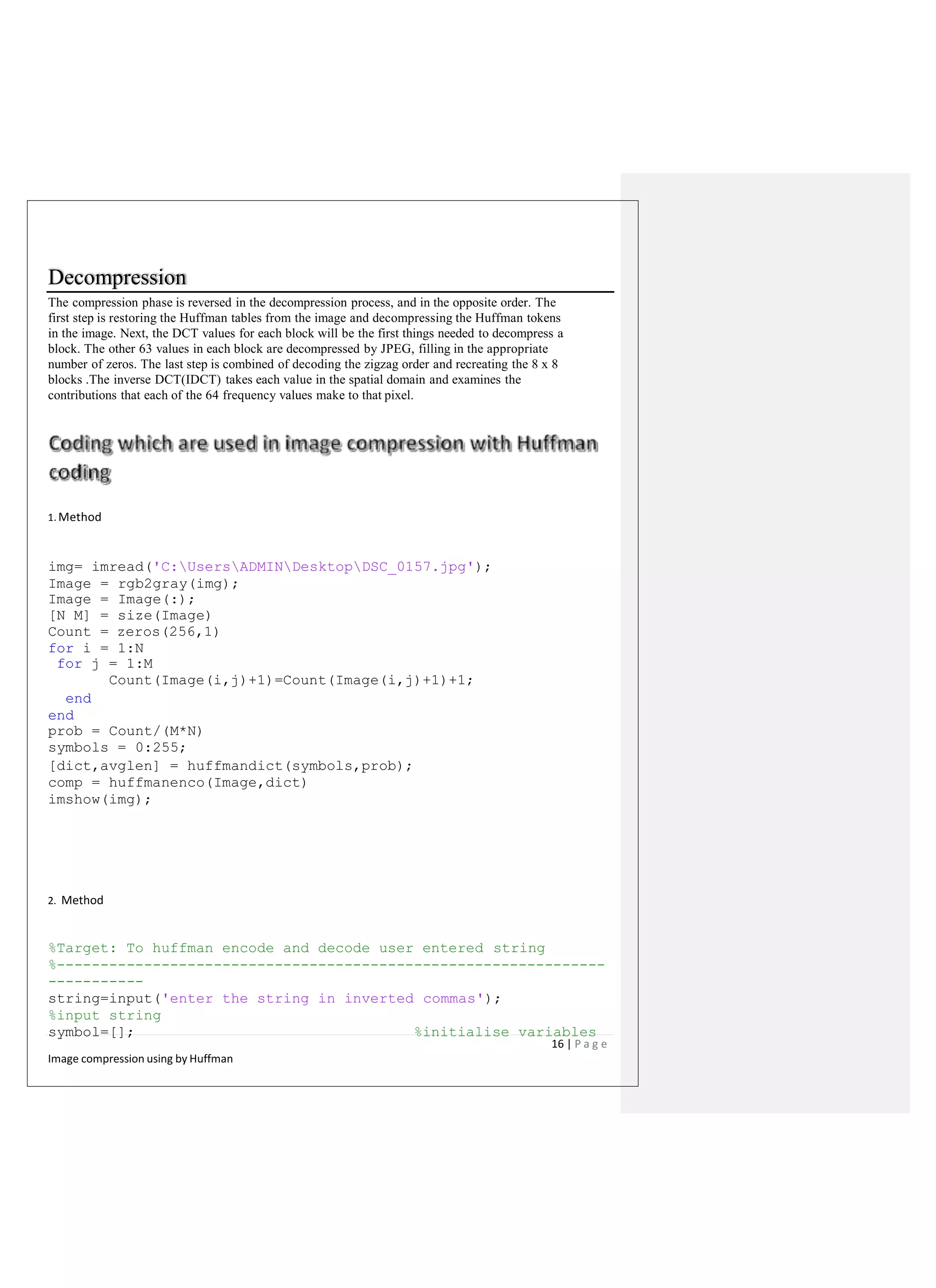 Decompression
The compression phase is reversed in the decompression process, and in the opposite order. The
first step is restoring the Huffman tables from the image and decompressing the Huffman tokens
in the image. Next, the DCT values for each block will be the first things needed to decompress a
block. The other 63 values in each block are decompressed by JPEG, filling in the appropriate
number of zeros. The last step is combined of decoding the zigzag order and recreating the 8 x 8
blocks .The inverse DCT(IDCT) takes each value in the spatial domain and examines the
contributions that each of the 64 frequency values make to that pixel.
1. Method
img= imread('C:UsersADMINDesktopDSC_0157.jpg');
Image = rgb2gray(img);
Image = Image(:);
[N M] = size(Image)
Count = zeros(256,1)
for i = 1:N
for j = 1:M
Count(Image(i,j)+1)=Count(Image(i,j)+1)+1;
end
end
prob = Count/(M*N)
symbols = 0:255;
[dict,avglen] = huffmandict(symbols,prob);
comp = huffmanenco(Image,dict)
imshow(img);
2. Method
%Target: To huffman encode and decode user entered string
%---------------------------------------------------------------
-----------
string=input('enter the string in inverted commas');
%input string
symbol=[]; %initialise variables
16 | P a g e
Image compression using by Huffman
 