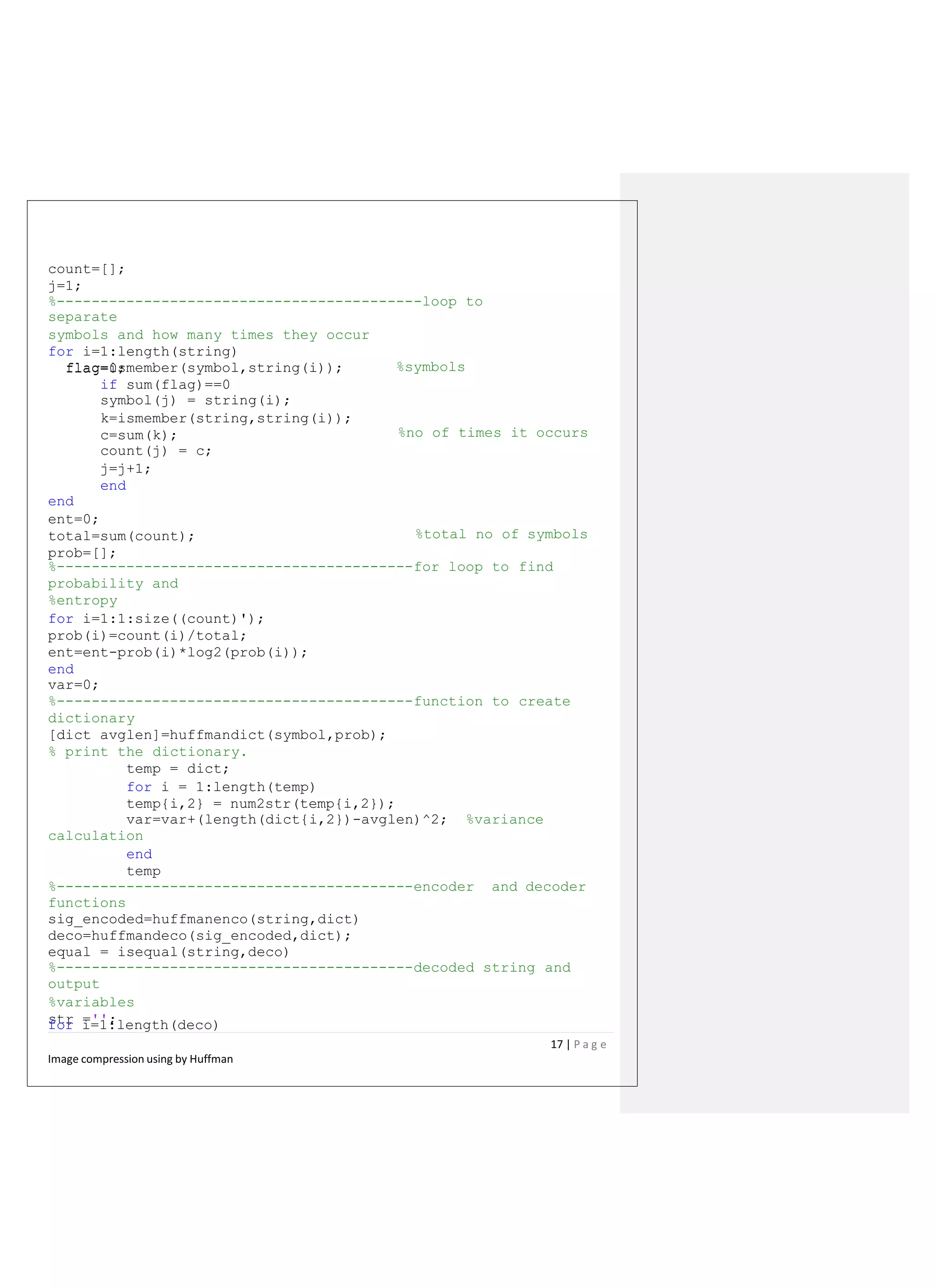 count=[];
j=1;
%------------------------------------------loop to
separate
symbols and how many times they occur
for i=1:length(string)
flag=0; %symbolsflag=ismember(symbol,string(i));
if sum(flag)==0
symbol(j) = string(i);
k=ismember(string,string(i));
c=sum(k);
count(j) = c;
j=j+1;
end
end
ent=0;
total=sum(count);
prob=[];
%no of times it occurs
%total no of symbols
%-----------------------------------------for loop to find
probability and
%entropy
for i=1:1:size((count)');
prob(i)=count(i)/total;
ent=ent-prob(i)*log2(prob(i));
end
var=0;
%-----------------------------------------function to create
dictionary
[dict avglen]=huffmandict(symbol,prob);
% print the dictionary.
temp = dict;
for i = 1:length(temp)
temp{i,2} = num2str(temp{i,2});
var=var+(length(dict{i,2})-avglen)^2; %variance
calculation
end
temp
%-----------------------------------------encoder and decoder
functions
sig_encoded=huffmanenco(string,dict)
deco=huffmandeco(sig_encoded,dict);
equal = isequal(string,deco)
%-----------------------------------------decoded string and
output
%variables
str ='';for i=1:length(deco)
17 | P a g e
Image compression using by Huffman
 