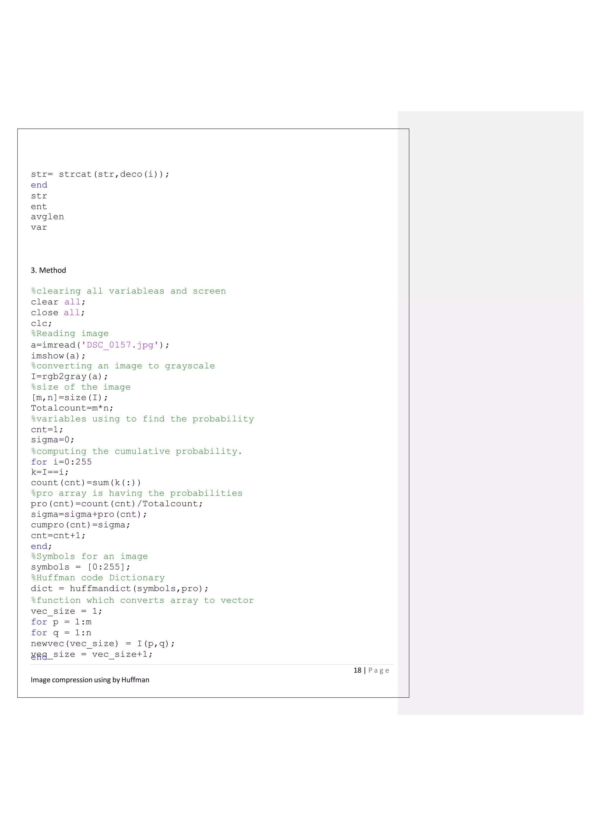 str= strcat(str,deco(i));
end
str
ent
avglen
var
3. Method
%clearing all variableas and screen
clear all;
close all;
clc;
%Reading image
a=imread('DSC_0157.jpg');
imshow(a);
%converting an image to grayscale
I=rgb2gray(a);
%size of the image
[m,n]=size(I);
Totalcount=m*n;
%variables using to find the probability
cnt=1;
sigma=0;
%computing the cumulative probability.
for i=0:255
k=I==i;
count(cnt)=sum(k(:))
%pro array is having the probabilities
pro(cnt)=count(cnt)/Totalcount;
sigma=sigma+pro(cnt);
cumpro(cnt)=sigma;
cnt=cnt+1;
end;
%Symbols for an image
symbols = [0:255];
%Huffman code Dictionary
dict = huffmandict(symbols,pro);
%function which converts array to vector
vec_size = 1;
for p = 1:m
for q = 1:n
newvec(vec_size) = I(p,q);
vec_size = vec_size+1;end
18 | P a g e
Image compression using by Huffman
 