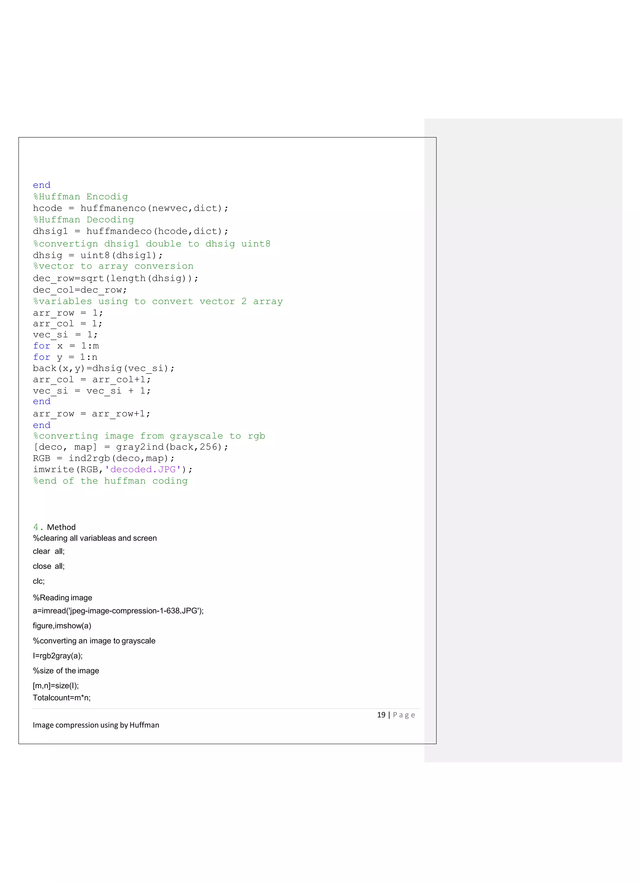 end
%Huffman Encodig
hcode = huffmanenco(newvec,dict);
%Huffman Decoding
dhsig1 = huffmandeco(hcode,dict);
%convertign dhsig1 double to dhsig uint8
dhsig = uint8(dhsig1);
%vector to array conversion
dec_row=sqrt(length(dhsig));
dec_col=dec_row;
%variables using to convert vector 2 array
arr_row = 1;
arr_col = 1;
vec_si = 1;
for x = 1:m
for y = 1:n
back(x,y)=dhsig(vec_si);
arr_col = arr_col+1;
vec_si = vec_si + 1;
end
arr_row = arr_row+1;
end
%converting image from grayscale to rgb
[deco, map] = gray2ind(back,256);
RGB = ind2rgb(deco,map);
imwrite(RGB,'decoded.JPG');
%end of the huffman coding
4. Method
%clearing all variableas and screen
clear all;
close all;
clc;
%Reading image
a=imread('jpeg-image-compression-1-638.JPG');
figure,imshow(a)
%converting an image to grayscale
I=rgb2gray(a);
%size of the image
[m,n]=size(I);
Totalcount=m*n;
19 | P a g e
Image compression using by Huffman
 