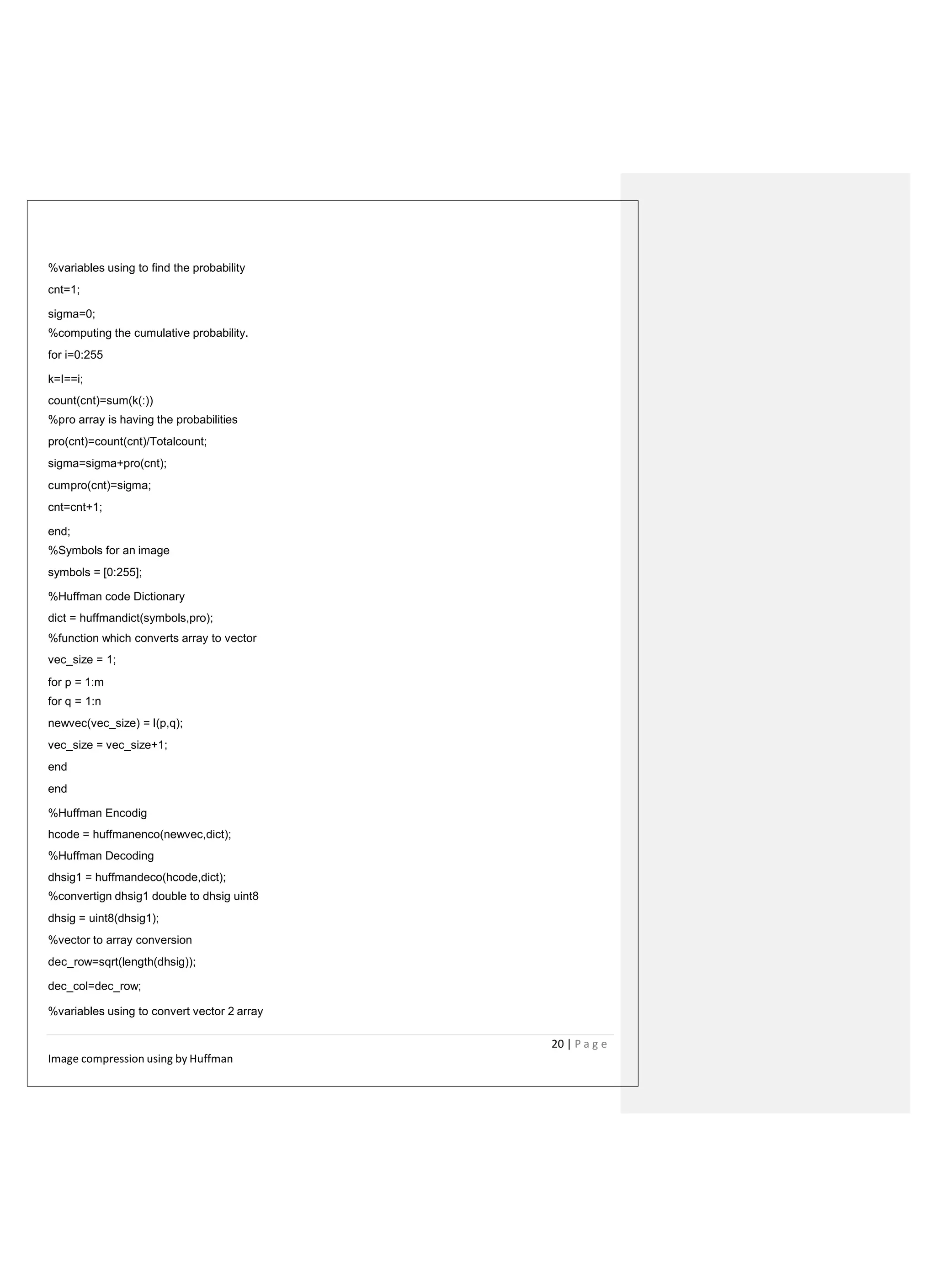 %variables using to find the probability
cnt=1;
sigma=0;
%computing the cumulative probability.
for i=0:255
k=I==i;
count(cnt)=sum(k(:))
%pro array is having the probabilities
pro(cnt)=count(cnt)/Totalcount;
sigma=sigma+pro(cnt);
cumpro(cnt)=sigma;
cnt=cnt+1;
end;
%Symbols for an image
symbols = [0:255];
%Huffman code Dictionary
dict = huffmandict(symbols,pro);
%function which converts array to vector
vec_size = 1;
for p = 1:m
for q = 1:n
newvec(vec_size) = I(p,q);
vec_size = vec_size+1;
end
end
%Huffman Encodig
hcode = huffmanenco(newvec,dict);
%Huffman Decoding
dhsig1 = huffmandeco(hcode,dict);
%convertign dhsig1 double to dhsig uint8
dhsig = uint8(dhsig1);
%vector to array conversion
dec_row=sqrt(length(dhsig));
dec_col=dec_row;
%variables using to convert vector 2 array
20 | P a g e
Image compression using by Huffman
 