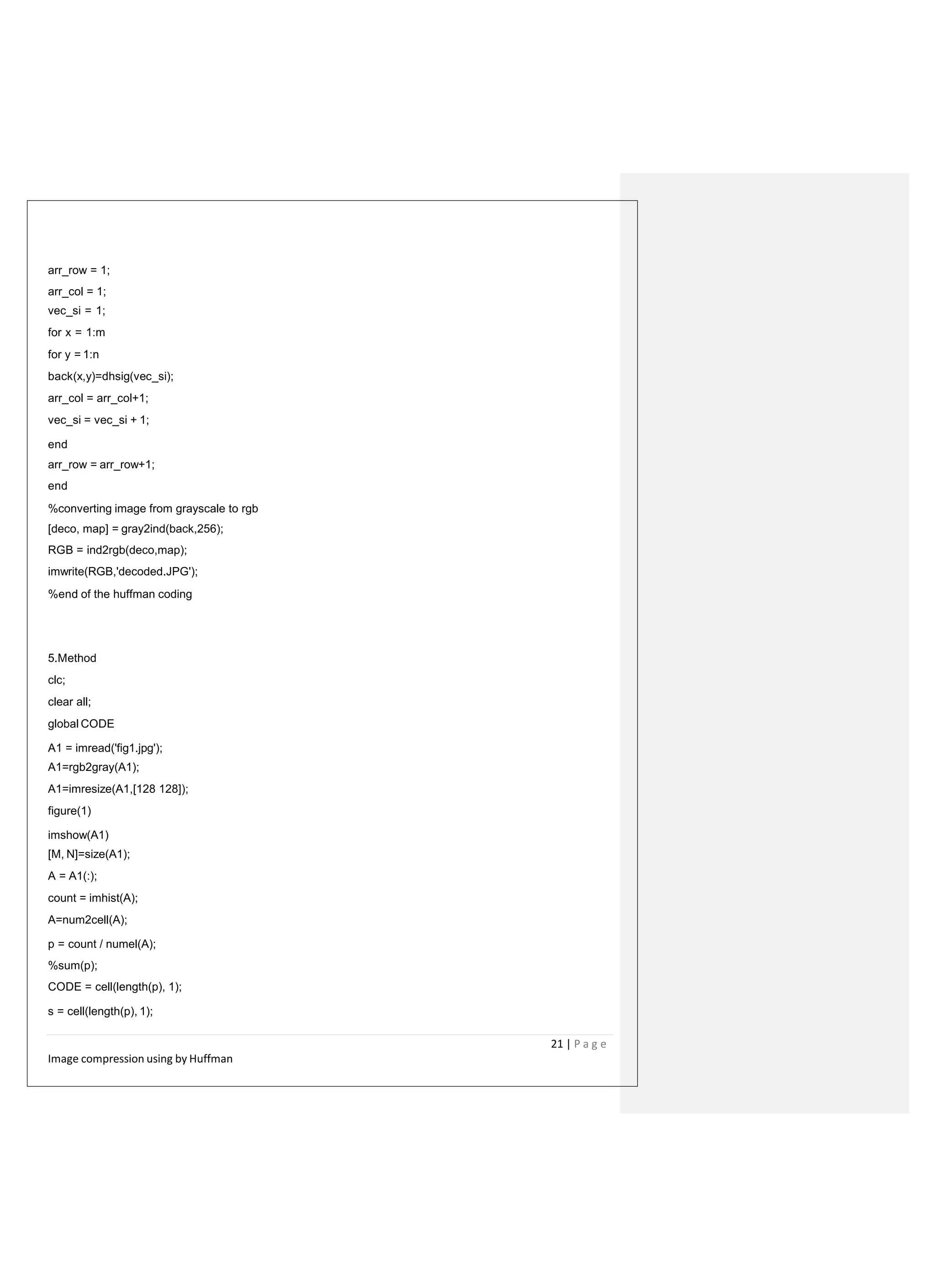 arr_row = 1;
arr_col = 1;
vec_si = 1;
for x = 1:m
for y = 1:n
back(x,y)=dhsig(vec_si);
arr_col = arr_col+1;
vec_si = vec_si + 1;
end
arr_row = arr_row+1;
end
%converting image from grayscale to rgb
[deco, map] = gray2ind(back,256);
RGB = ind2rgb(deco,map);
imwrite(RGB,'decoded.JPG');
%end of the huffman coding
5.Method
clc;
clear all;
global CODE
A1 = imread('fig1.jpg');
A1=rgb2gray(A1);
A1=imresize(A1,[128 128]);
figure(1)
imshow(A1)
[M, N]=size(A1);
A = A1(:);
count = imhist(A);
A=num2cell(A);
p = count / numel(A);
%sum(p);
CODE = cell(length(p), 1);
s = cell(length(p), 1);
21 | P a g e
Image compression using by Huffman
 
