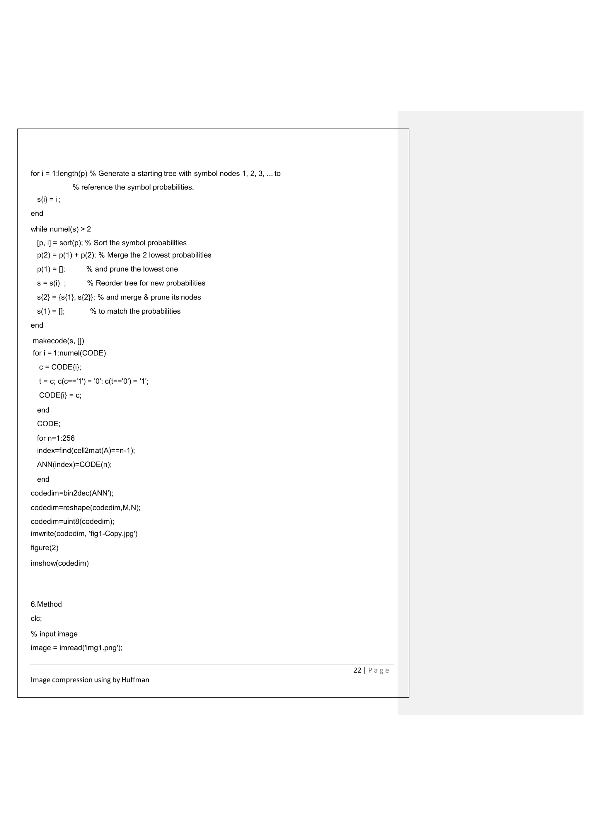 for i = 1:length(p) % Generate a starting tree with symbol nodes 1, 2, 3, ... to
% reference the symbol probabilities.
s{i} = i ;
end
while numel(s) > 2
[p, i] = sort(p); % Sort the symbol probabilities
p(2) = p(1) + p(2); % Merge the 2 lowest probabilities
p(1) = []; % and prune the lowest one
s = s(i) ; % Reorder tree for new probabilities
s{2} = {s{1}, s{2}}; % and merge & prune its nodes
s(1) = []; % to match the probabilities
end
makecode(s, [])
for i = 1:numel(CODE)
c = CODE{i};
t = c; c(c=='1') = '0'; c(t=='0') = '1';
CODE{i} = c;
end
CODE;
for n=1:256
index=find(cell2mat(A)==n-1);
ANN(index)=CODE(n);
end
codedim=bin2dec(ANN');
codedim=reshape(codedim,M,N);
codedim=uint8(codedim);
imwrite(codedim, 'fig1-Copy.jpg')
figure(2)
imshow(codedim)
6.Method
clc;
% input image
image = imread('img1.png');
22 | P a g e
Image compression using by Huffman
 