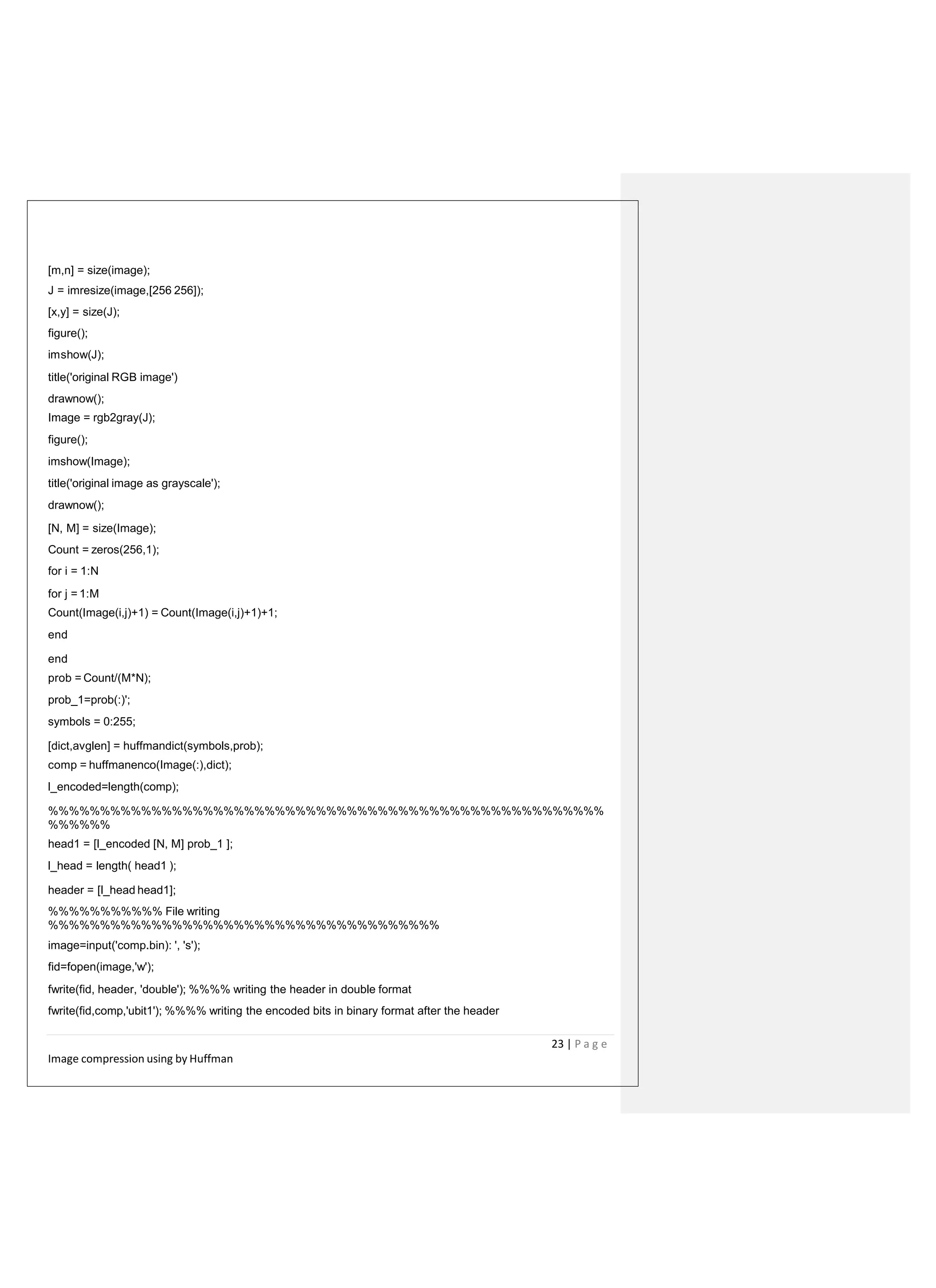 [m,n] = size(image);
J = imresize(image,[256 256]);
[x,y] = size(J);
figure();
imshow(J);
title('original RGB image')
drawnow();
Image = rgb2gray(J);
figure();
imshow(Image);
title('original image as grayscale');
drawnow();
[N, M] = size(Image);
Count = zeros(256,1);
for i = 1:N
for j = 1:M
Count(Image(i,j)+1) = Count(Image(i,j)+1)+1;
end
end
prob = Count/(M*N);
prob_1=prob(:)';
symbols = 0:255;
[dict,avglen] = huffmandict(symbols,prob);
comp = huffmanenco(Image(:),dict);
l_encoded=length(comp);
%%%%%%%%%%%%%%%%%%%%%%%%%%%%%%%%%%%%%%%%%%%%%%%%%%%%%%
%%%%%%
head1 = [l_encoded [N, M] prob_1 ];
l_head = length( head1 );
header = [l_head head1];
%%%%%%%%%%% File writing
%%%%%%%%%%%%%%%%%%%%%%%%%%%%%%%%%%%%%%
image=input('comp.bin): ', 's');
fid=fopen(image,'w');
fwrite(fid, header, 'double'); %%%% writing the header in double format
fwrite(fid,comp,'ubit1'); %%%% writing the encoded bits in binary format after the header
23 | P a g e
Image compression using by Huffman
 