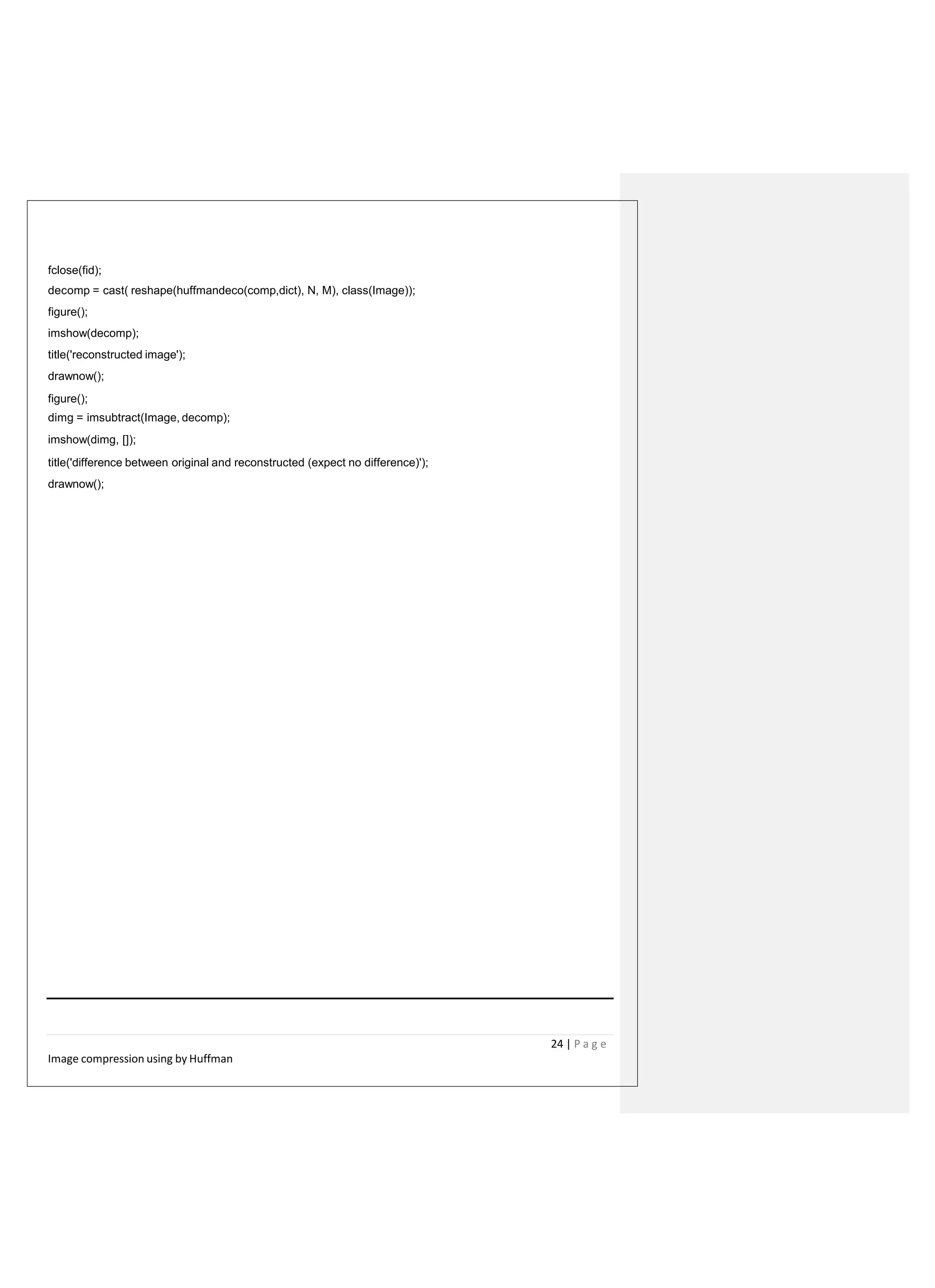 fclose(fid);
decomp = cast( reshape(huffmandeco(comp,dict), N, M), class(Image));
figure();
imshow(decomp);
title('reconstructed image');
drawnow();
figure();
dimg = imsubtract(Image, decomp);
imshow(dimg, []);
title('difference between original and reconstructed (expect no difference)');
drawnow();
24 | P a g e
Image compression using by Huffman
 
