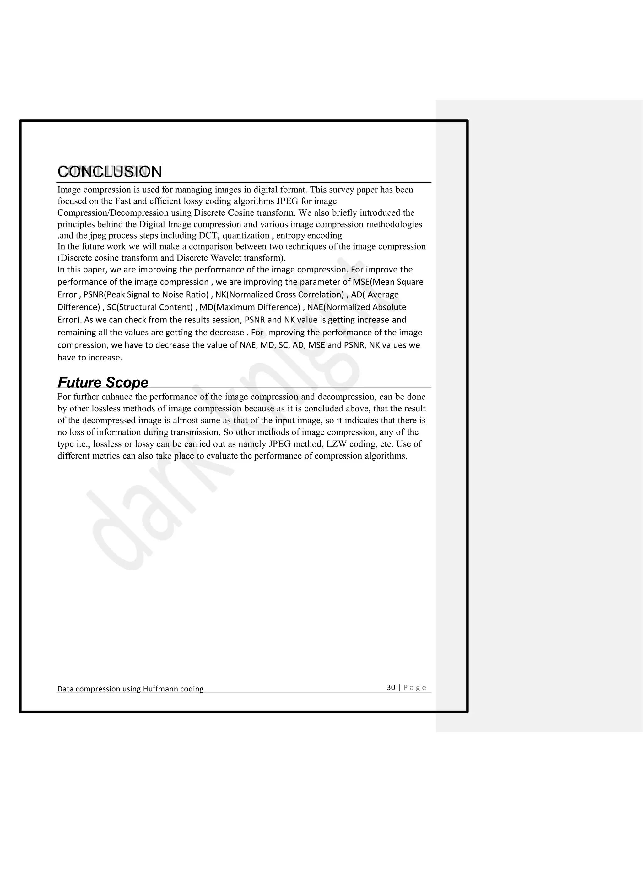CONCLUSION
Image compression is used for managing images in digital format. This survey paper has been
focused on the Fast and efficient lossy coding algorithms JPEG for image
Compression/Decompression using Discrete Cosine transform. We also briefly introduced the
principles behind the Digital Image compression and various image compression methodologies
.and the jpeg process steps including DCT, quantization , entropy encoding.
In the future work we will make a comparison between two techniques of the image compression
(Discrete cosine transform and Discrete Wavelet transform).
In this paper, we are improving the performance of the image compression. For improve the
performance of the image compression , we are improving the parameter of MSE(Mean Square
Error , PSNR(Peak Signal to Noise Ratio) , NK(Normalized Cross Correlation) , AD( Average
Difference) , SC(Structural Content) , MD(Maximum Difference) , NAE(Normalized Absolute
Error). As we can check from the results session, PSNR and NK value is getting increase and
remaining all the values are getting the decrease . For improving the performance of the image
compression, we have to decrease the value of NAE, MD, SC, AD, MSE and PSNR, NK values we
have to increase.
Future Scope
For further enhance the performance of the image compression and decompression, can be done
by other lossless methods of image compression because as it is concluded above, that the result
of the decompressed image is almost same as that of the input image, so it indicates that there is
no loss of information during transmission. So other methods of image compression, any of the
type i.e., lossless or lossy can be carried out as namely JPEG method, LZW coding, etc. Use of
different metrics can also take place to evaluate the performance of compression algorithms.
Data compression using Huffmann coding 30 | P a g e
 