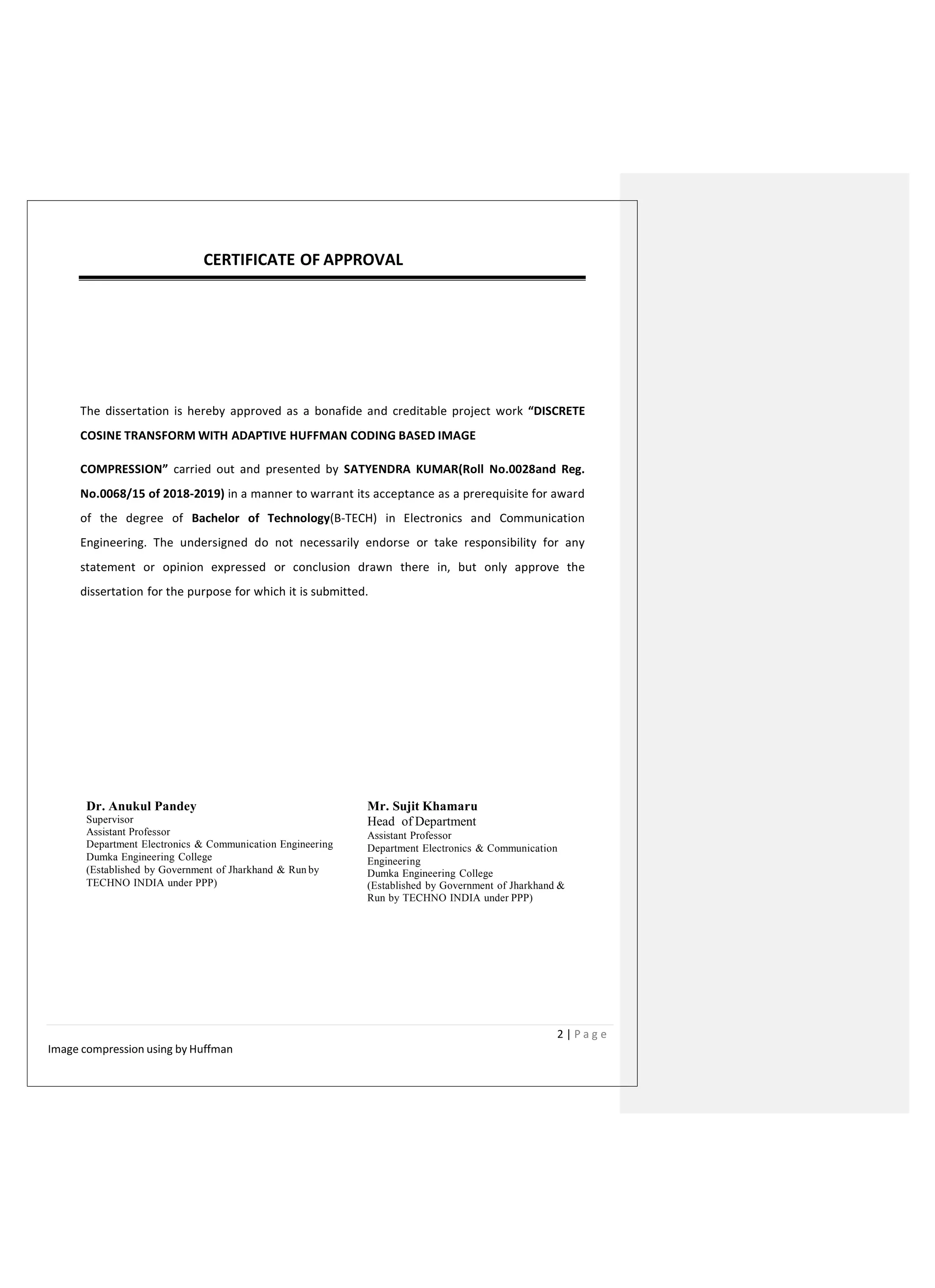 CERTIFICATE OF APPROVAL
The dissertation is hereby approved as a bonafide and creditable project work “DISCRETE
COSINE TRANSFORM WITH ADAPTIVE HUFFMAN CODING BASED IMAGE
COMPRESSION” carried out and presented by SATYENDRA KUMAR(Roll No.0028and Reg.
No.0068/15 of 2018-2019) in a manner to warrant its acceptance as a prerequisite for award
of the degree of Bachelor of Technology(B-TECH) in Electronics and Communication
Engineering. The undersigned do not necessarily endorse or take responsibility for any
statement or opinion expressed or conclusion drawn there in, but only approve the
dissertation for the purpose for which it is submitted.
Dr. Anukul Pandey
Supervisor
Assistant Professor
Department Electronics & Communication Engineering
Dumka Engineering College
(Established by Government of Jharkhand & Run by
TECHNO INDIA under PPP)
Mr. Sujit Khamaru
Head of Department
Assistant Professor
Department Electronics & Communication
Engineering
Dumka Engineering College
(Established by Government of Jharkhand &
Run by TECHNO INDIA under PPP)
2 | P a g e
Image compression using by Huffman
 