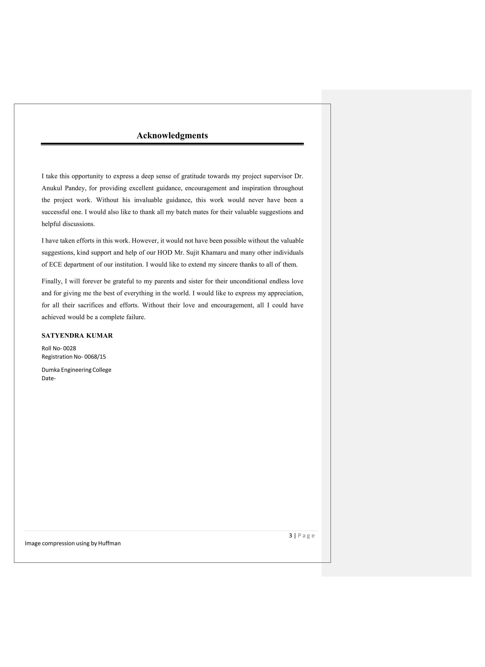 Acknowledgments
I take this opportunity to express a deep sense of gratitude towards my project supervisor Dr.
Anukul Pandey, for providing excellent guidance, encouragement and inspiration throughout
the project work. Without his invaluable guidance, this work would never have been a
successful one. I would also like to thank all my batch mates for their valuable suggestions and
helpful discussions.
I have taken efforts in this work. However, it would not have been possible without the valuable
suggestions, kind support and help of our HOD Mr. Sujit Khamaru and many other individuals
of ECE department of our institution. I would like to extend my sincere thanks to all of them.
Finally, I will forever be grateful to my parents and sister for their unconditional endless love
and for giving me the best of everything in the world. I would like to express my appreciation,
for all their sacrifices and efforts. Without their love and encouragement, all I could have
achieved would be a complete failure.
SATYENDRA KUMAR
Roll No- 0028
Registration No- 0068/15
Dumka Engineering College
Date-
3 | P a g e
Image compression using by Huffman
 