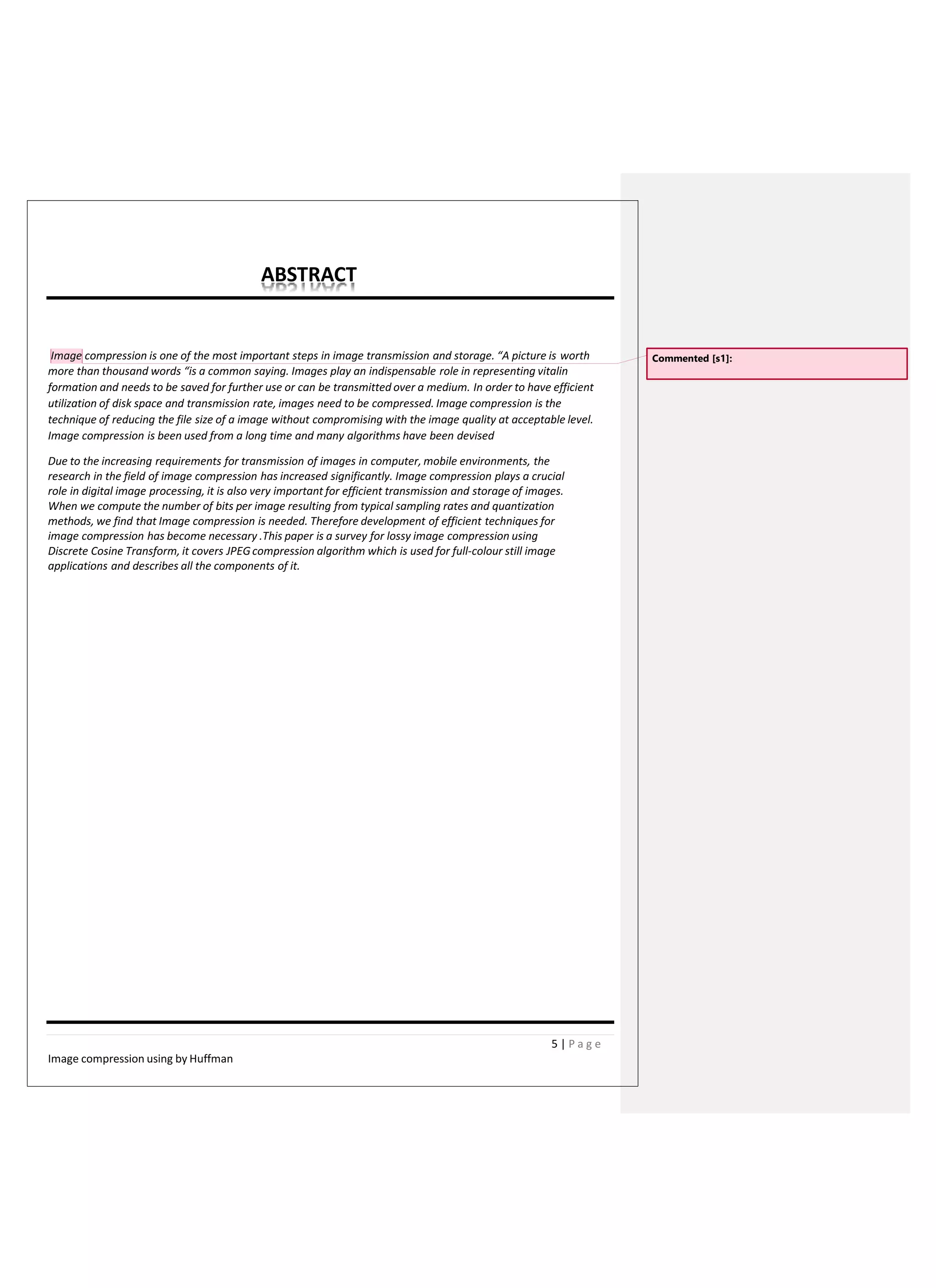 ABSTRACT
Image compression is one of the most important steps in image transmission and storage. “A picture is worth
more than thousand words “is a common saying. Images play an indispensable role in representing vitalin
formation and needs to be saved for further use or can be transmitted over a medium. In order to have efficient
utilization of disk space and transmission rate, images need to be compressed. Image compression is the
technique of reducing the file size of a image without compromising with the image quality at acceptable level.
Image compression is been used from a long time and many algorithms have been devised
Due to the increasing requirements for transmission of images in computer, mobile environments, the
research in the field of image compression has increased significantly. Image compression plays a crucial
role in digital image processing, it is also very important for efficient transmission and storage of images.
When we compute the number of bits per image resulting from typical sampling rates and quantization
methods, we find that Image compression is needed. Therefore development of efficient techniques for
image compression has become necessary .This paper is a survey for lossy image compression using
Discrete Cosine Transform, it covers JPEGcompression algorithm which is used for full-colour still image
applications and describes all the components of it.
Commented [s1]:
5 | P a g e
Image compression using by Huffman
 