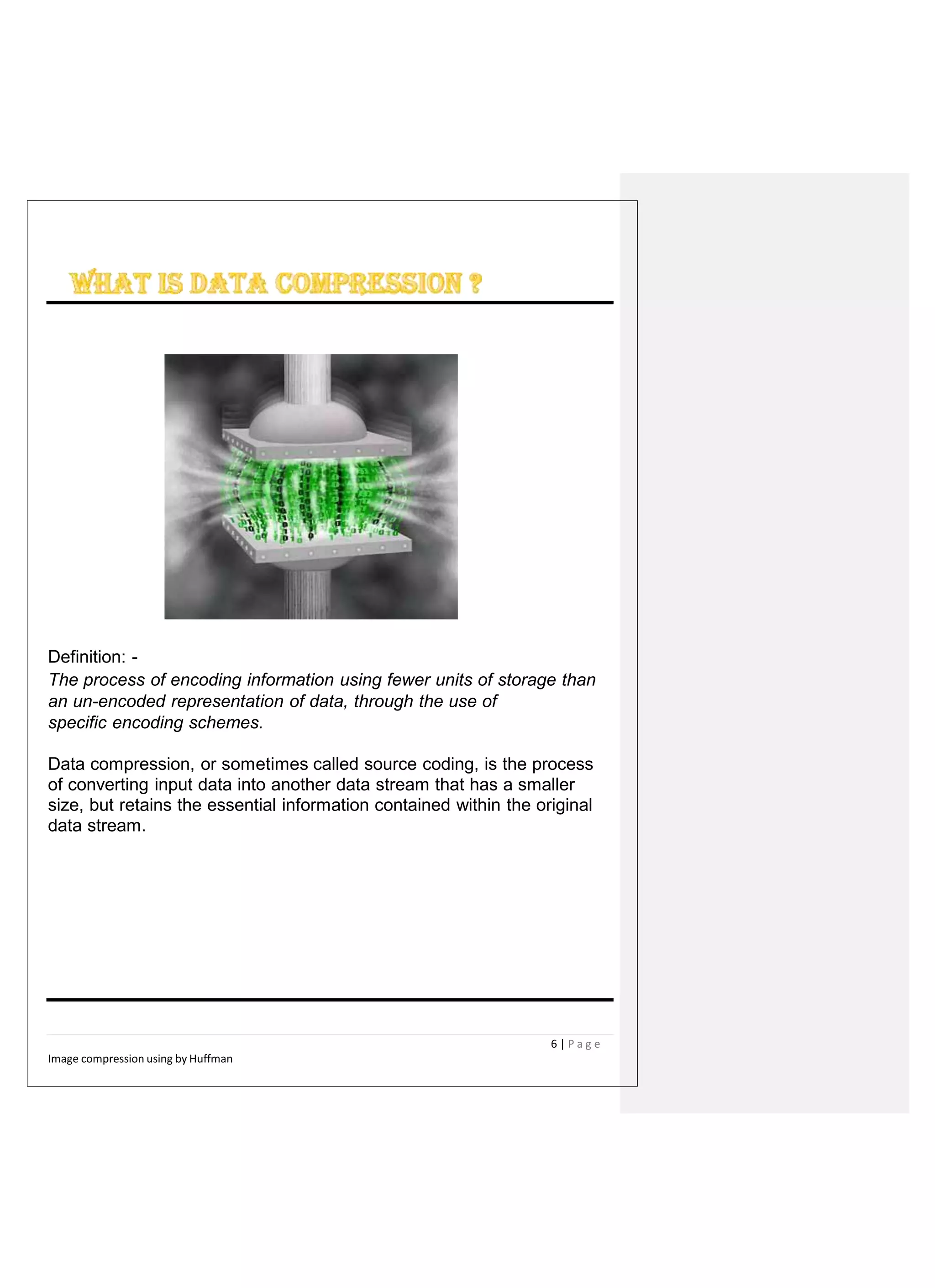 Definition: -
The process of encoding information using fewer units of storage than
an un-encoded representation of data, through the use of
specific encoding schemes.
Data compression, or sometimes called source coding, is the process
of converting input data into another data stream that has a smaller
size, but retains the essential information contained within the original
data stream.
6 | P a g e
Image compression using by Huffman
 