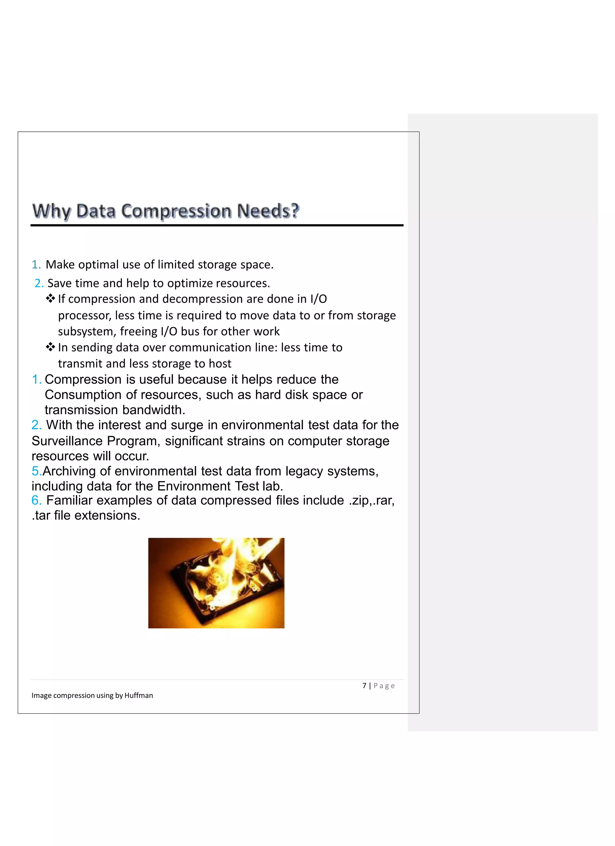1. Make optimal use of limited storage space.
2. Save time and help to optimize resources.
If compression and decompression are done in I/O
processor, less time is required to move data to or from storage
subsystem, freeing I/O bus for other work
In sending data over communication line: less time to
transmit and less storage to host
1. Compression is useful because it helps reduce the
Consumption of resources, such as hard disk space or
transmission bandwidth.
2. With the interest and surge in environmental test data for the
Surveillance Program, significant strains on computer storage
resources will occur.
5.Archiving of environmental test data from legacy systems,
including data for the Environment Test lab.
6. Familiar examples of data compressed files include .zip,.rar,
.tar file extensions.
7 | P a g e
Image compression using by Huffman
 